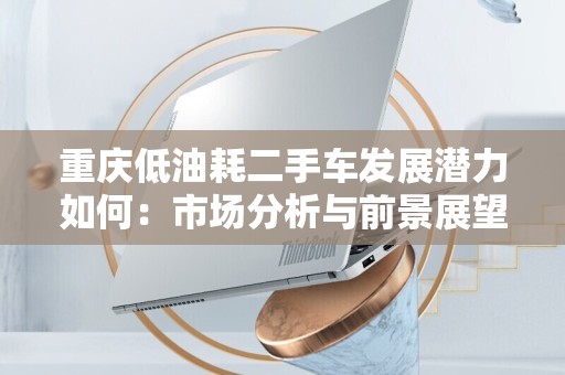 重庆低油耗二手车发展潜力如何：市场分析与前景展望