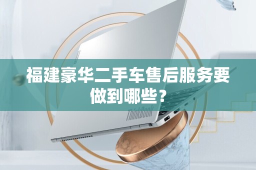 福建豪华二手车售后服务要做到哪些？