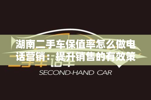 湖南二手车保值率怎么做电话营销：提升销售的有效策略