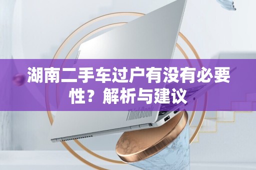 湖南二手车过户有没有必要性？解析与建议
