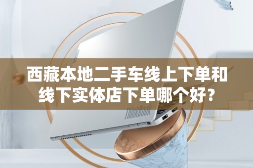 西藏本地二手车线上下单和线下实体店下单哪个好？