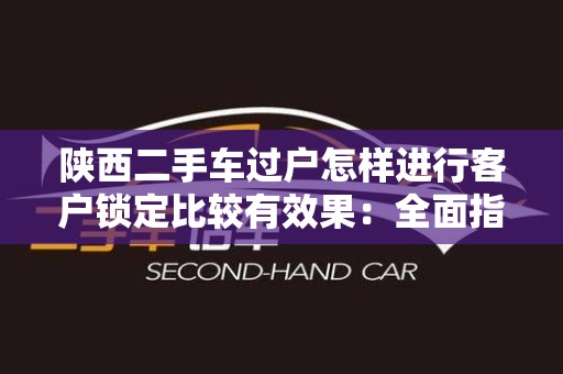 陕西二手车过户怎样进行客户锁定比较有效果：全面指南