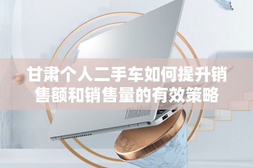 甘肃个人二手车如何提升销售额和销售量的有效策略