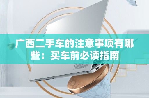 广西二手车的注意事项有哪些：买车前必读指南