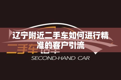 辽宁附近二手车如何进行精准的客户引流
