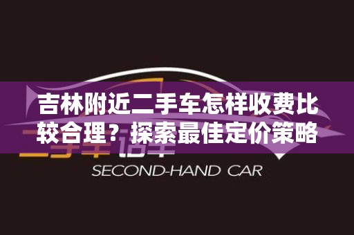 吉林附近二手车怎样收费比较合理？探索最佳定价策略
