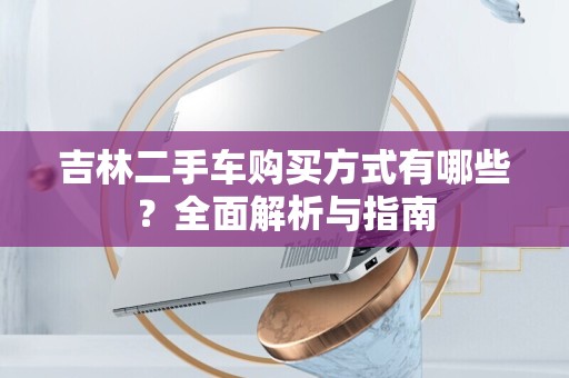 吉林二手车购买方式有哪些？全面解析与指南