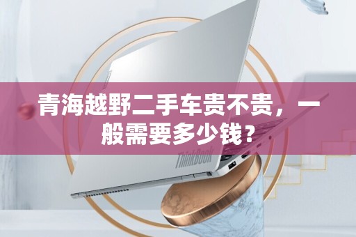 青海越野二手车贵不贵，一般需要多少钱？