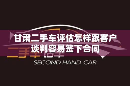 甘肃二手车评估怎样跟客户谈判容易签下合同