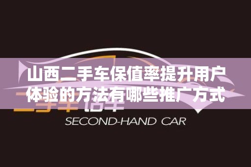 山西二手车保值率提升用户体验的方法有哪些推广方式有哪些