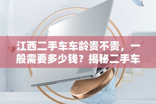 江西二手车车龄贵不贵，一般需要多少钱？揭秘二手车市场的秘密