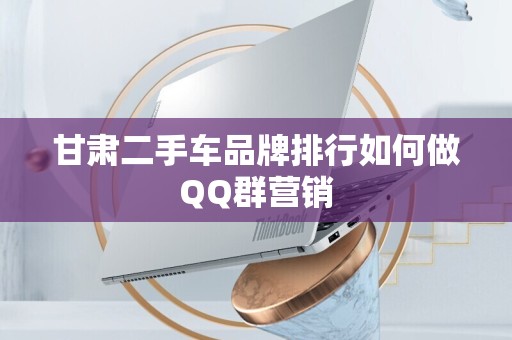 甘肃二手车品牌排行如何做QQ群营销