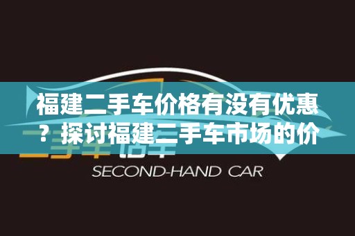 福建二手车价格有没有优惠？探讨福建二手车市场的价格策略