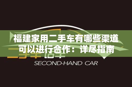福建家用二手车有哪些渠道可以进行合作：详尽指南