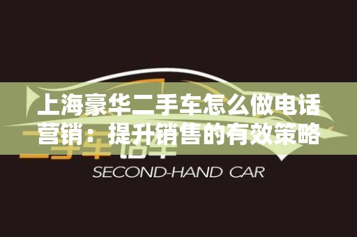 上海豪华二手车怎么做电话营销：提升销售的有效策略