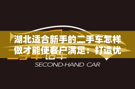 湖北适合新手的二手车怎样做才能使客户满足：打造优质购车体验