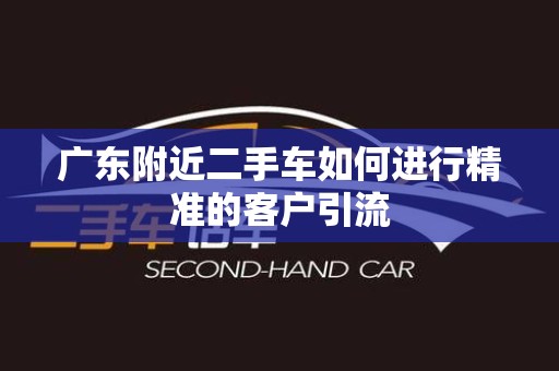 广东附近二手车如何进行精准的客户引流
