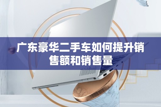 广东豪华二手车如何提升销售额和销售量