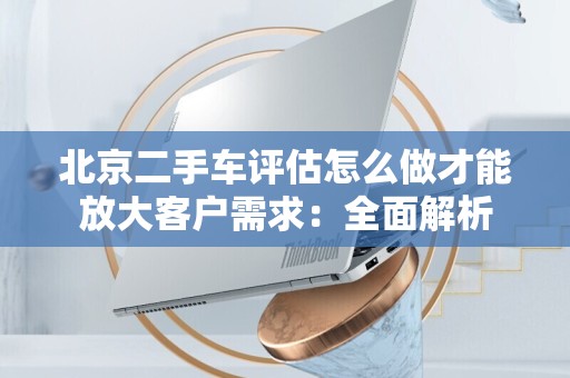 北京二手车评估怎么做才能放大客户需求：全面解析