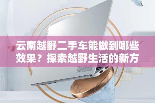 云南越野二手车能做到哪些效果？探索越野生活的新方式