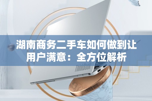 湖南商务二手车如何做到让用户满意：全方位解析