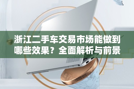 浙江二手车交易市场能做到哪些效果？全面解析与前景展望
