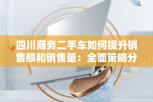 四川商务二手车如何提升销售额和销售量：全面策略分析