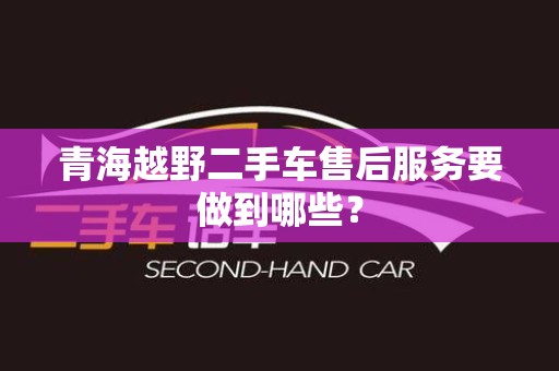 青海越野二手车售后服务要做到哪些？