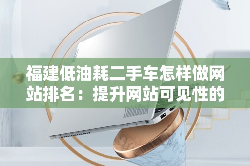 福建低油耗二手车怎样做网站排名：提升网站可见性的实用指南