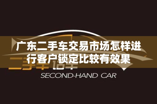 广东二手车交易市场怎样进行客户锁定比较有效果