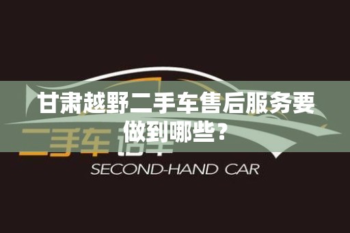 甘肃越野二手车售后服务要做到哪些？