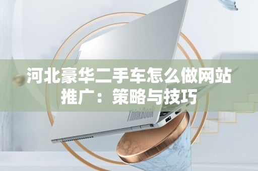 河北豪华二手车怎么做网站推广：策略与技巧