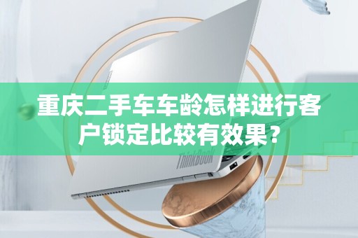 重庆二手车车龄怎样进行客户锁定比较有效果？