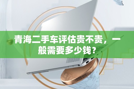 青海二手车评估贵不贵，一般需要多少钱？