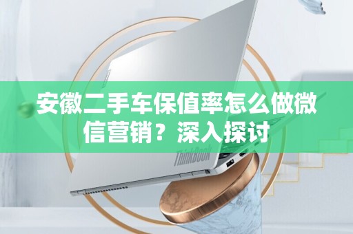 安徽二手车保值率怎么做微信营销？深入探讨