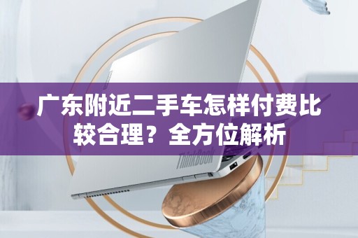 广东附近二手车怎样付费比较合理？全方位解析