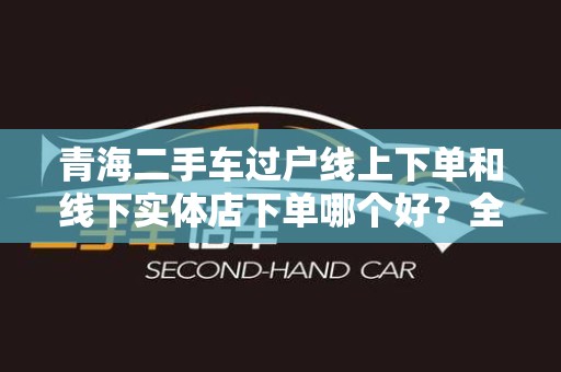 青海二手车过户线上下单和线下实体店下单哪个好？全面解析！