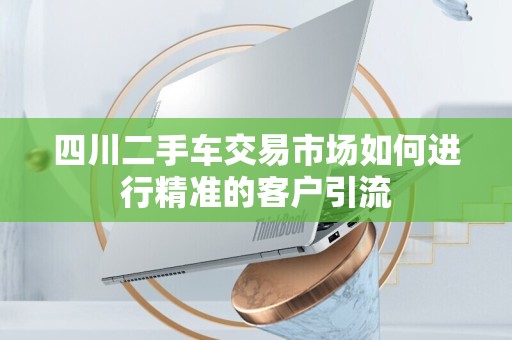 四川二手车交易市场如何进行精准的客户引流