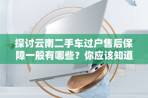 探讨云南二手车过户售后保障一般有哪些？你应该知道的事项