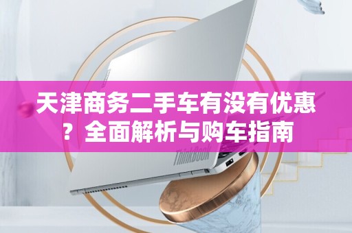 天津商务二手车有没有优惠？全面解析与购车指南