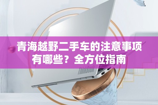 青海越野二手车的注意事项有哪些？全方位指南