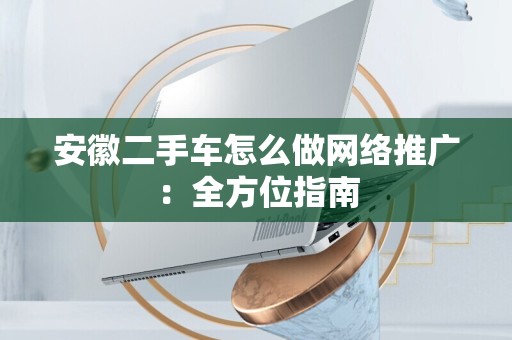 安徽二手车怎么做网络推广：全方位指南