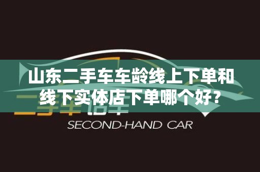 山东二手车车龄线上下单和线下实体店下单哪个好？