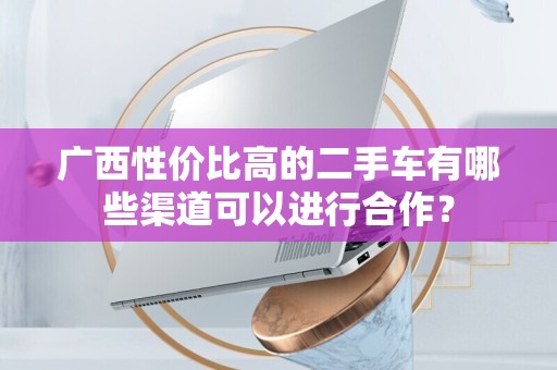 广西性价比高的二手车有哪些渠道可以进行合作？