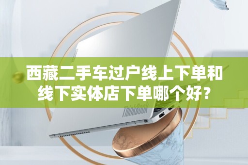 西藏二手车过户线上下单和线下实体店下单哪个好？