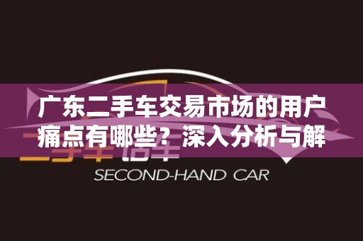 广东二手车交易市场的用户痛点有哪些？深入分析与解决方案