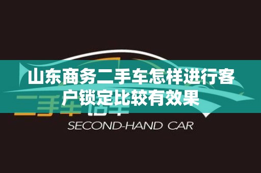山东商务二手车怎样进行客户锁定比较有效果