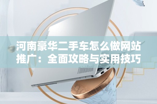 河南豪华二手车怎么做网站推广：全面攻略与实用技巧
