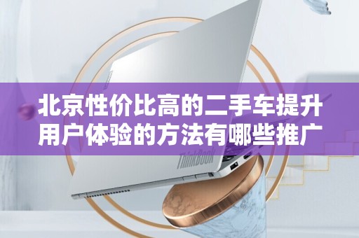 北京性价比高的二手车提升用户体验的方法有哪些推广方式有哪些