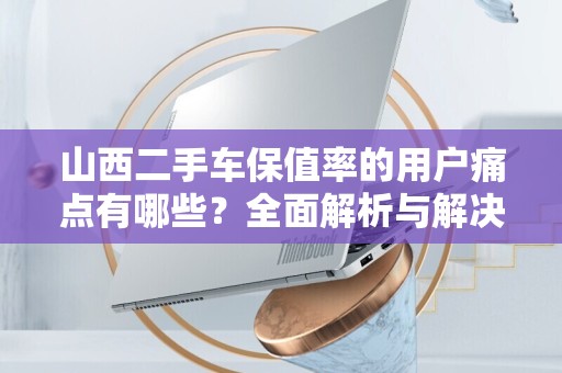 山西二手车保值率的用户痛点有哪些？全面解析与解决方案